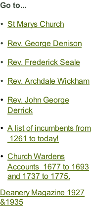 Go to...  St Marys Church  Rev. George Denison  Rev. Frederick Seale  Rev. Archdale Wickham  Rev. John George Derrick  A list of incumbents from  1261 to today!  Church Wardens Accounts  1677 to 1693 and 1737 to 1775.   Deanery Magazine 1927 &1935