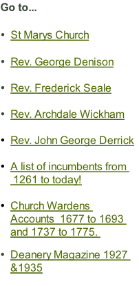 Go to...

St Marys Church

Rev. George Denison

Rev. Frederick Seale

Rev. Archdale Wickham

Rev. John George Derrick

A list of incumbents from  1261 to today!

Church Wardens Accounts  1677 to 1693 and 1737 to 1775. 

Deanery Magazine 1927 &1935