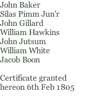 John Baker Silas Pimm Jun'r John Gillard William Hawkins John Jutsum William White Jacob Boon  Certificate granted hereon 6th Feb 1805