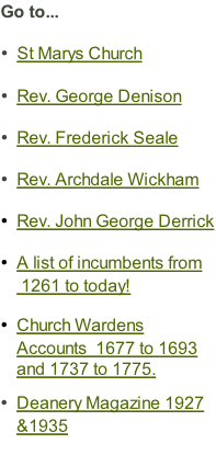 Go to...  St Marys Church  Rev. George Denison  Rev. Frederick Seale  Rev. Archdale Wickham  Rev. John George Derrick  A list of incumbents from  1261 to today!  Church Wardens Accounts  1677 to 1693 and 1737 to 1775.   Deanery Magazine 1927 &1935